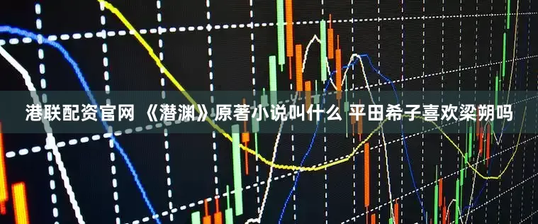 港联配资官网 《潜渊》原著小说叫什么 平田希子喜欢梁朔吗