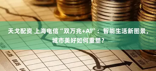 天戈配资 上海电信“双万兆+AI”：智能生活新图景，城市美好如何重塑？