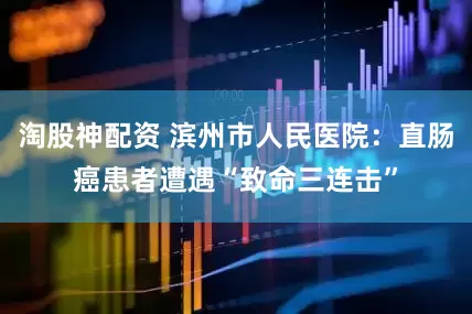 淘股神配资 滨州市人民医院：直肠癌患者遭遇“致命三连击”