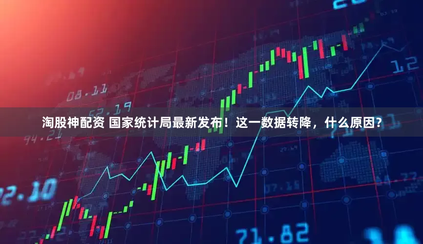 淘股神配资 国家统计局最新发布！这一数据转降，什么原因？