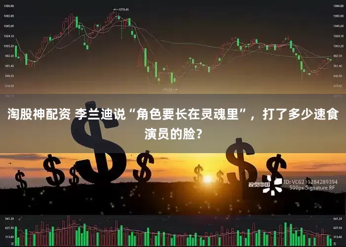 淘股神配资 李兰迪说“角色要长在灵魂里”，打了多少速食演员的脸？