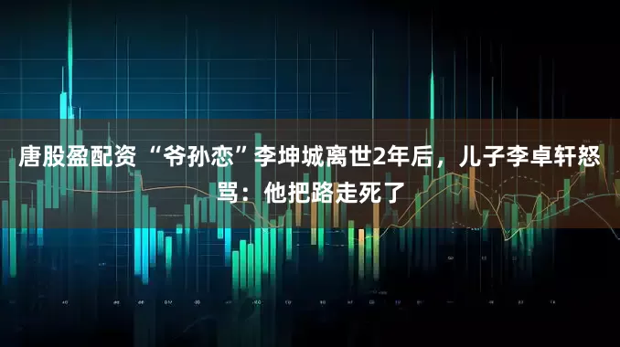 唐股盈配资 “爷孙恋”李坤城离世2年后，儿子李卓轩怒骂：他把路走死了
