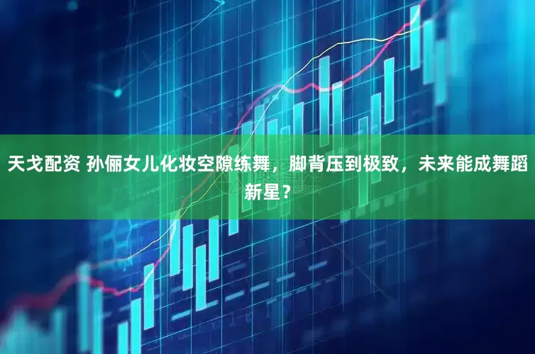 天戈配资 孙俪女儿化妆空隙练舞，脚背压到极致，未来能成舞蹈新星？