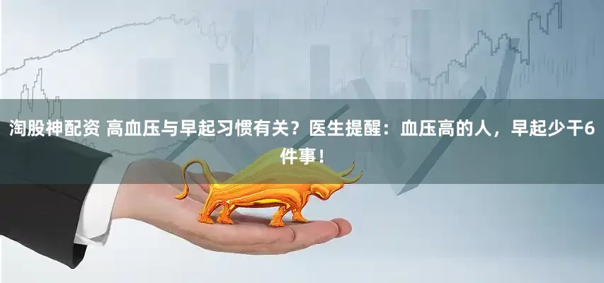 淘股神配资 高血压与早起习惯有关？医生提醒：血压高的人，早起少干6件事！