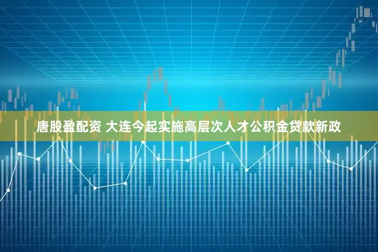 唐股盈配资 大连今起实施高层次人才公积金贷款新政