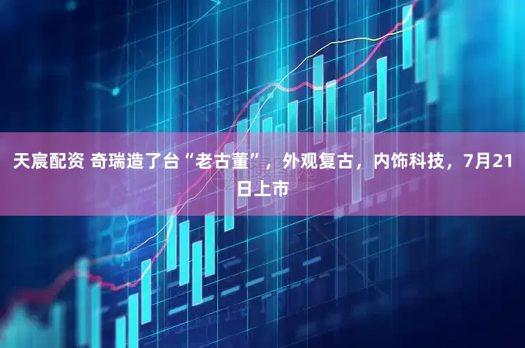 天宸配资 奇瑞造了台“老古董”，外观复古，内饰科技，7月21日上市