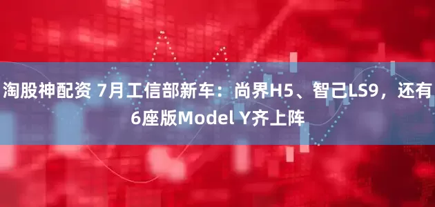 淘股神配资 7月工信部新车：尚界H5、智己LS9，还有6座版Model Y齐上阵