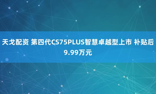 天戈配资 第四代CS75PLUS智慧卓越型上市 补贴后9.99万元