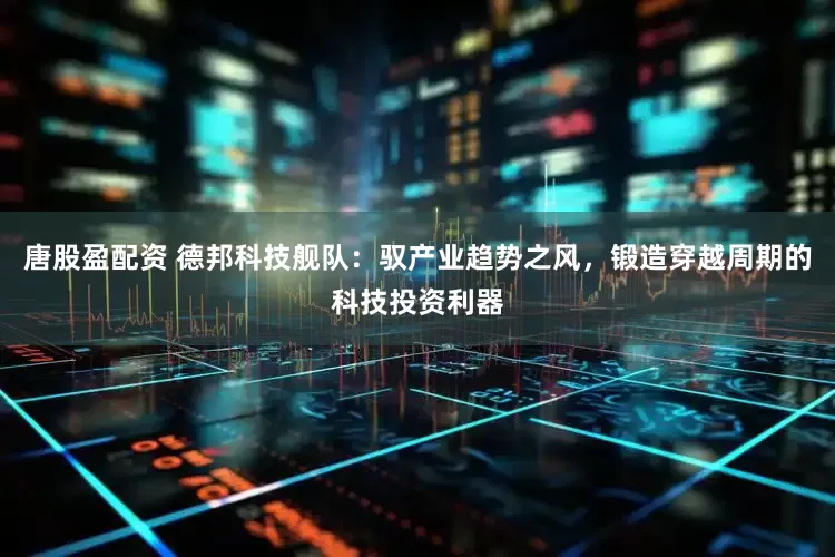 唐股盈配资 德邦科技舰队：驭产业趋势之风，锻造穿越周期的科技投资利器