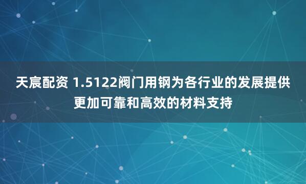 天宸配资 1.5122阀门用钢为各行业的发展提供更加可靠和高效的材料支持