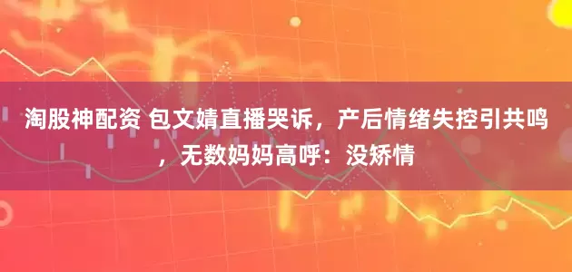 淘股神配资 包文婧直播哭诉，产后情绪失控引共鸣，无数妈妈高呼：没矫情
