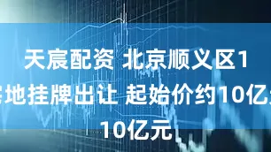 天宸配资 北京顺义区1宅地挂牌出让 起始价约10亿元